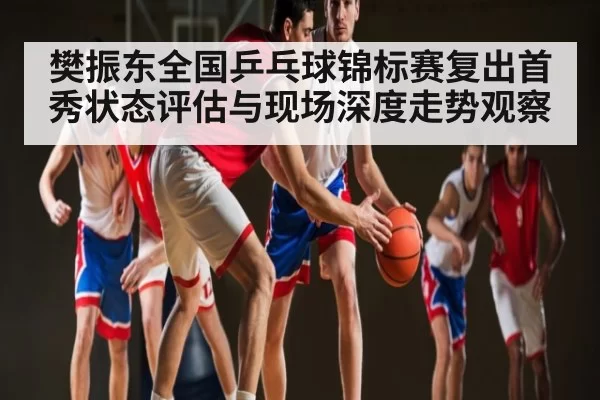 樊振东全国乒乓球锦标赛复出首秀状态评估与现场深度走势观察
